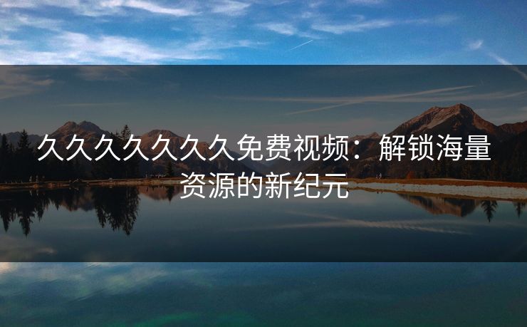 久久久久久久久免费视频:解锁海量资源的新纪元 久久久久久久久免费视频:解锁海量资源的新纪元