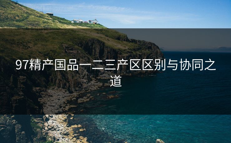 97精产国品一二三产区区别与协同之道 97精产国品一二三产区区别与协同之道