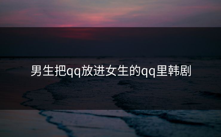 男生把qq放进女生的qq里韩剧