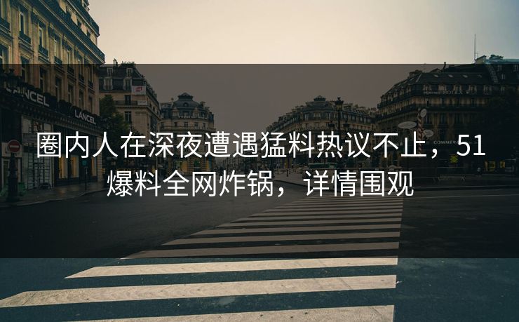 圈内人在深夜遭遇猛料热议不止，51爆料全网炸锅，详情围观