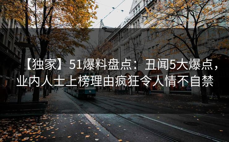 【独家】51爆料盘点：丑闻5大爆点，业内人士上榜理由疯狂令人情不自禁