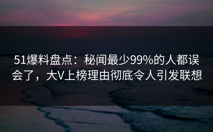 51爆料盘点：秘闻最少99%的人都误会了，大V上榜理由彻底令人引发联想