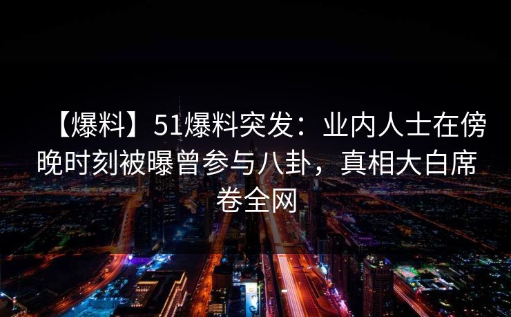 【爆料】51爆料突发：业内人士在傍晚时刻被曝曾参与八卦，真相大白席卷全网