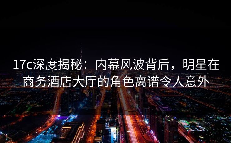17c深度揭秘：内幕风波背后，明星在商务酒店大厅的角色离谱令人意外