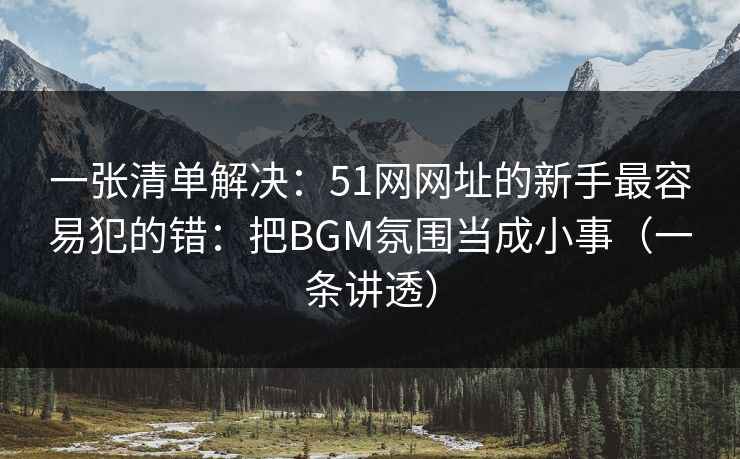 一张清单解决：51网网址的新手最容易犯的错：把BGM氛围当成小事（一条讲透）