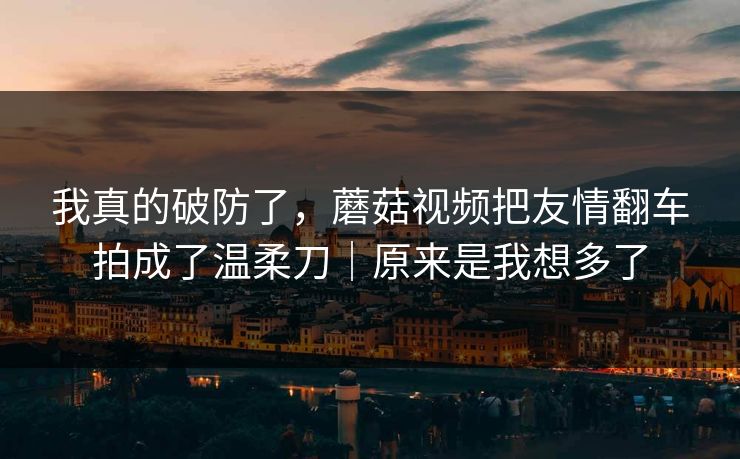 我真的破防了，蘑菇视频把友情翻车拍成了温柔刀｜原来是我想多了