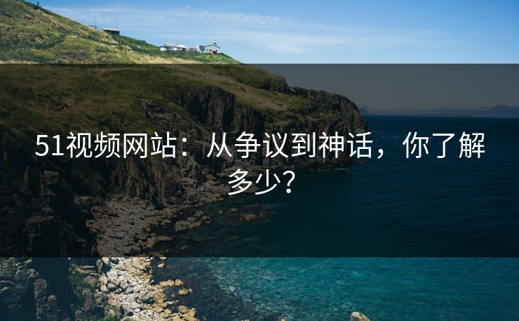 51视频网站：从争议到神话，你了解多少？