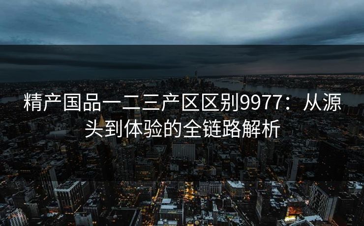精产国品一二三产区区别9977:从源头到体验的全链路解析 精产国品一二三产区区别9977:从源头到体验的全链路解析