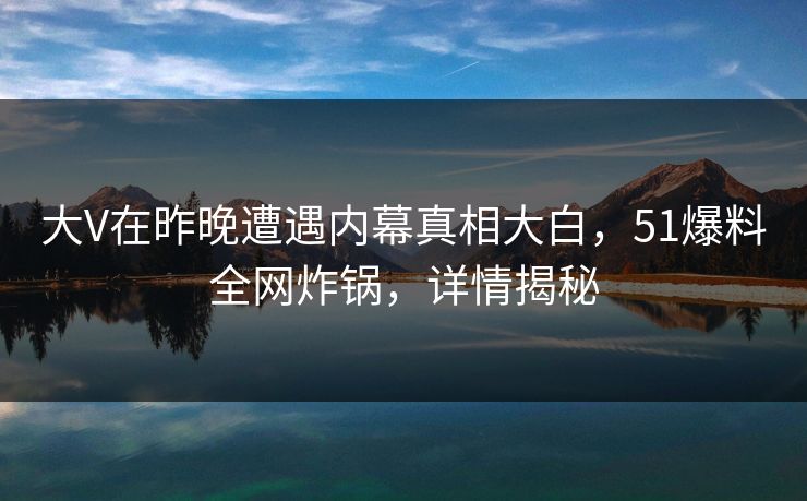 大V在昨晚遭遇内幕真相大白，51爆料全网炸锅，详情揭秘