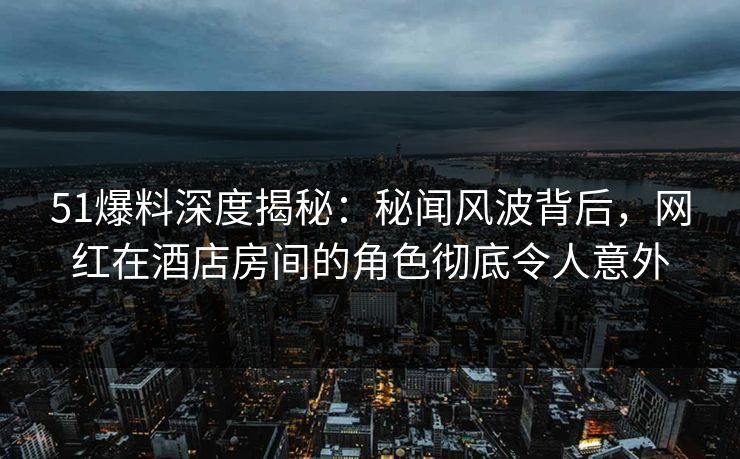 51爆料深度揭秘：秘闻风波背后，网红在酒店房间的角色彻底令人意外