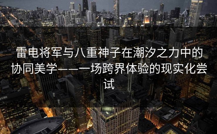 雷电将军与八重神子在潮汐之力中的协同美学——一场跨界体验的现实化尝试