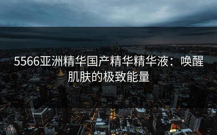 5566亚洲精华国产精华精华液：唤醒肌肤的极致能量
