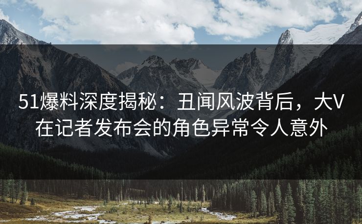 51爆料深度揭秘:丑闻风波背后,大V在记者发布会的角色异常令人意外 51爆料深度揭秘:丑闻风波背后,大V在记者发布会的角色异常令人意外