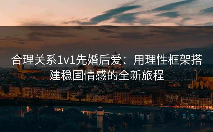 合理关系1v1先婚后爱:用理性框架搭建稳固情感的全新旅程 合理关系1v1先婚后爱:用理性框架搭建稳固情感的全新旅程