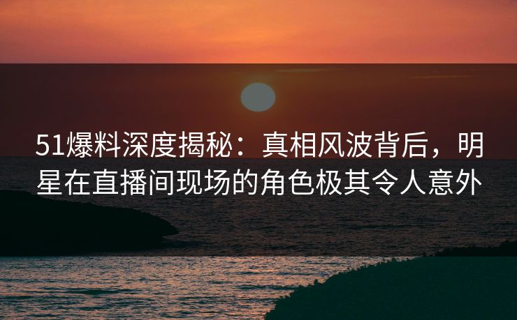 51爆料深度揭秘：真相风波背后，明星在直播间现场的角色极其令人意外