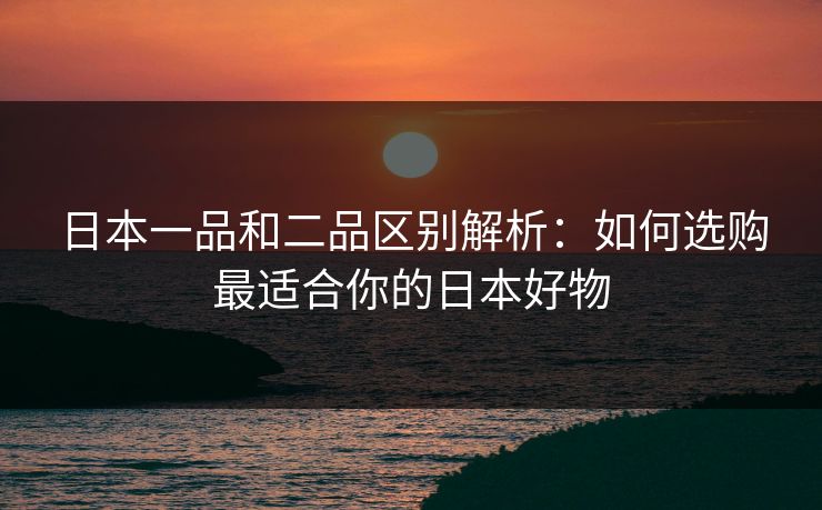 日本一品和二品区别解析：如何选购最适合你的日本好物