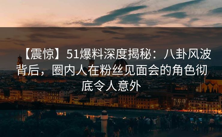 【震惊】51爆料深度揭秘：八卦风波背后，圈内人在粉丝见面会的角色彻底令人意外