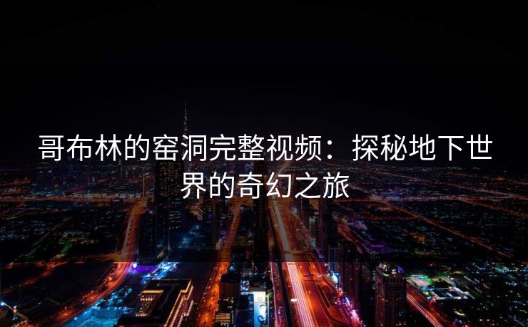 哥布林的窑洞完整视频:探秘地下世界的奇幻之旅 哥布林的窑洞完整视频:探秘地下世界的奇幻之旅