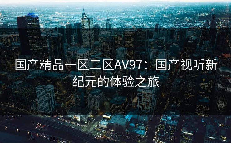 国产精品一区二区AV97:国产视听新纪元的体验之旅 国产精品一区二区AV97:国产视听新纪元的体验之旅