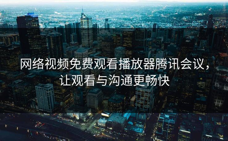 网络视频免费观看播放器腾讯会议，让观看与沟通更畅快
