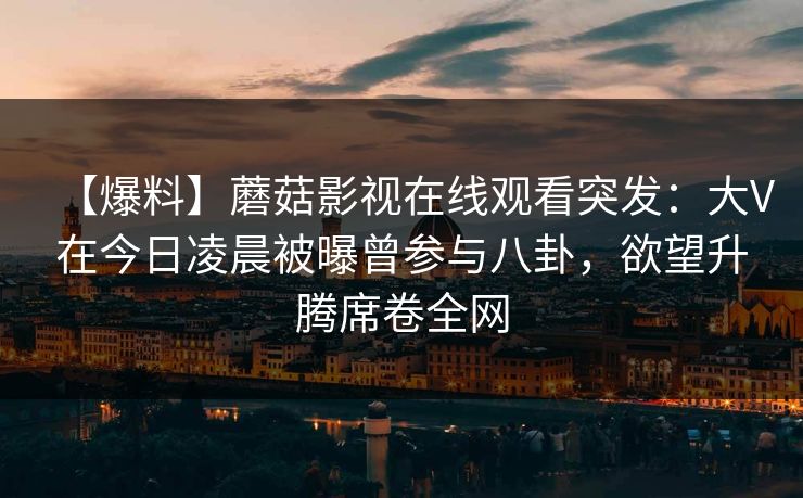 【爆料】蘑菇影视在线观看突发：大V在今日凌晨被曝曾参与八卦，欲望升腾席卷全网