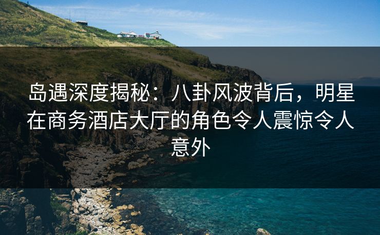 岛遇深度揭秘:八卦风波背后,明星在商务酒店大厅的角色令人震惊令人意外 岛遇深度揭秘:八卦风波背后,明星在商务酒店大厅的角色令人震惊令人意外