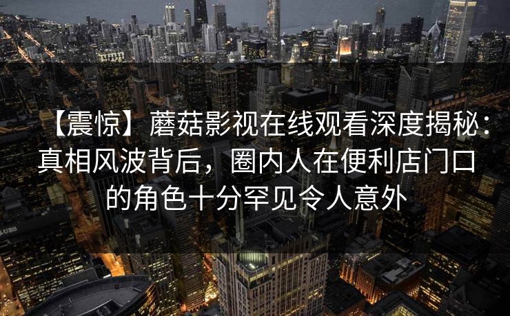 【震惊】蘑菇影视在线观看深度揭秘：真相风波背后，圈内人在便利店门口的角色十分罕见令人意外
