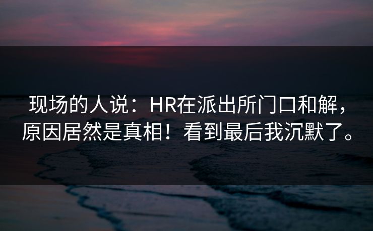 现场的人说：HR在派出所门口和解，原因居然是真相！看到最后我沉默了。