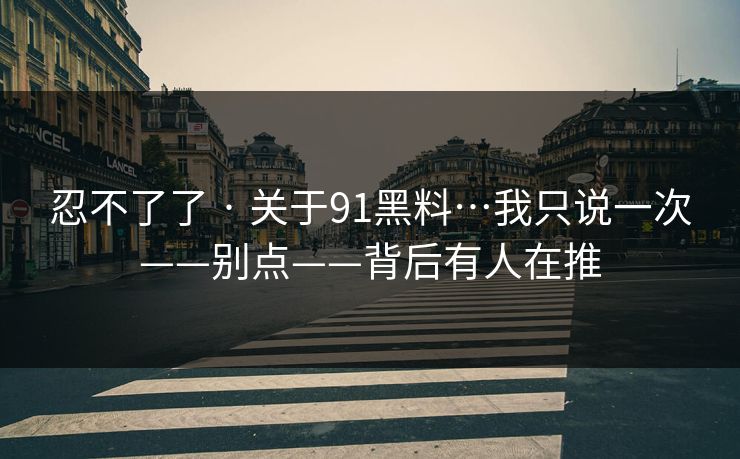 忍不了了 · 关于91黑料…我只说一次——别点——背后有人在推