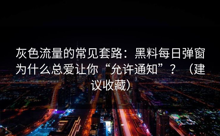 灰色流量的常见套路：黑料每日弹窗为什么总爱让你“允许通知”？（建议收藏）