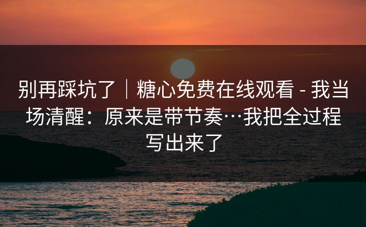 别再踩坑了｜糖心免费在线观看 - 我当场清醒：原来是带节奏…我把全过程写出来了