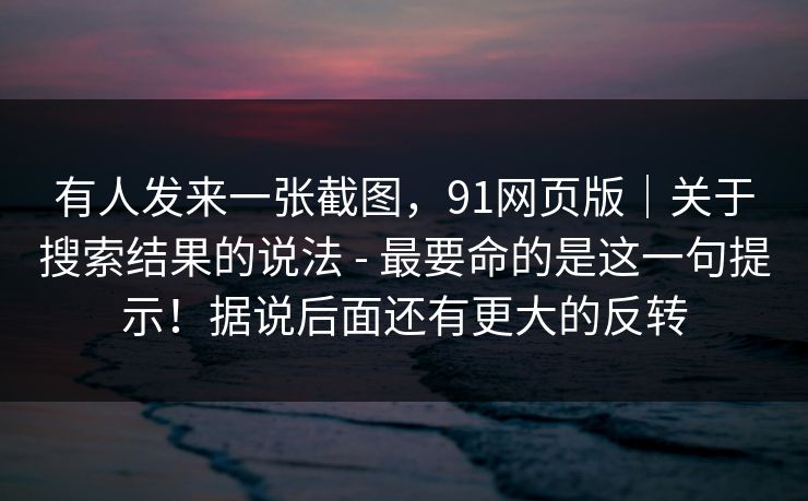 有人发来一张截图,91网页版|关于搜索结果的说法 - 最要命的是这一句提示!据说后面还有更大的反转 有人发来一张截图,91网页版|关于搜索结果的说法 - 最要命的是这一句提示!据说后面还有更大的反转