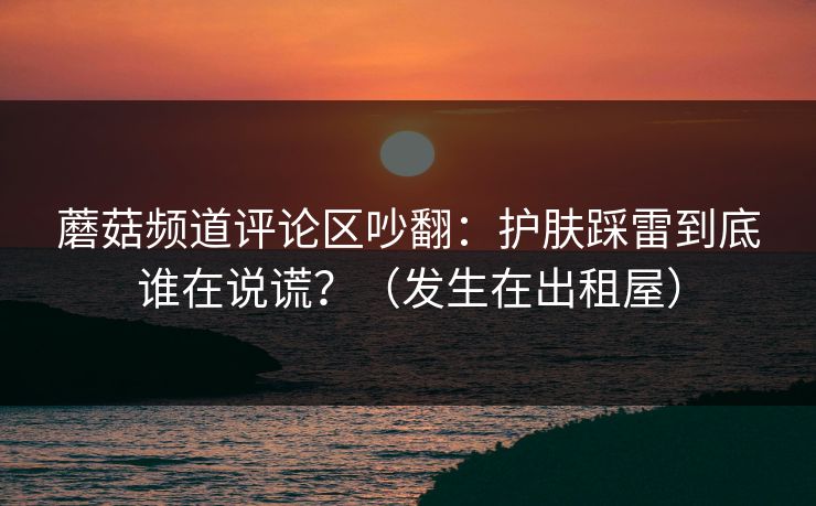 蘑菇频道评论区吵翻：护肤踩雷到底谁在说谎？（发生在出租屋）