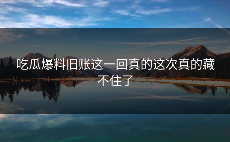 吃瓜爆料旧账这一回真的这次真的藏不住了