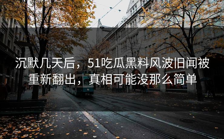 沉默几天后，51吃瓜黑料风波旧闻被重新翻出，真相可能没那么简单