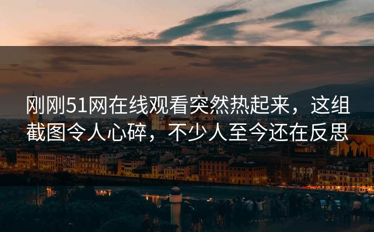 刚刚51网在线观看突然热起来，这组截图令人心碎，不少人至今还在反思